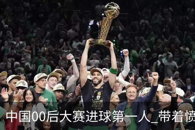 中国00后大赛进球第一人 带着愤怒坚忍他成长了！