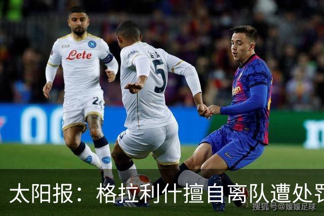 太阳报：格拉利什擅自离队遭处罚，能否出战纽卡仍有待观察