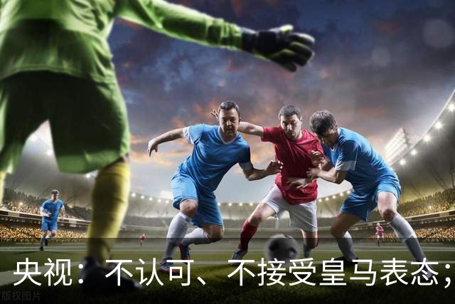 央视：不认可、不接受皇马表态；姆巴佩在华商业版图塌方，外媒称“几乎难挽回”